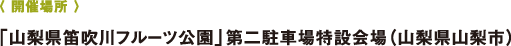 〈 開(kāi)催場(chǎng)所 〉「山梨県笛吹川フルーツ公園」第二駐車(chē)場(chǎng)特設(shè)會(huì)場(chǎng)（山梨県山梨市）