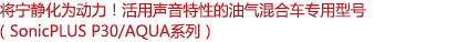 將寧?kù)o化為動(dòng)力！活用聲音特性的油氣混合車(chē)專(zhuān)用型號(hào)（SonicPLUS P30/AQUA系列）